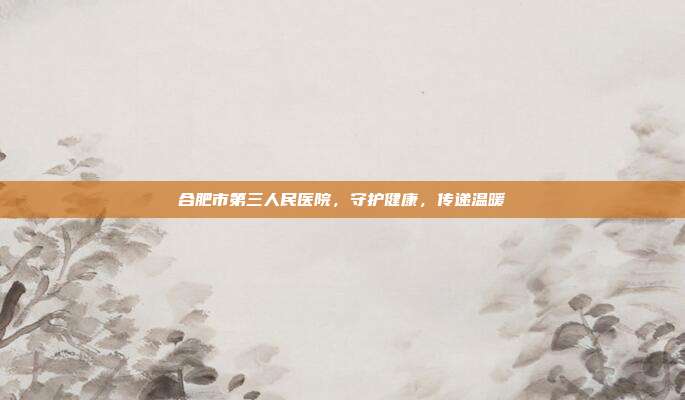合肥市第三人民医院,守护健康,传递温暖