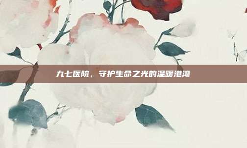 九七医院,守护生命之光的温暖港湾