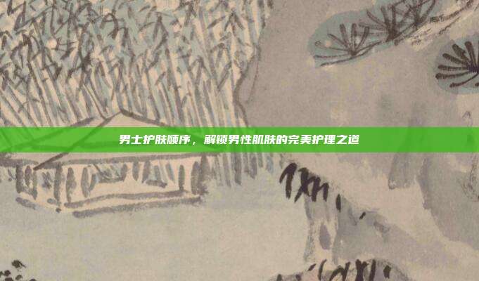 男士护肤顺序,解锁男性肌肤的完美护理之道