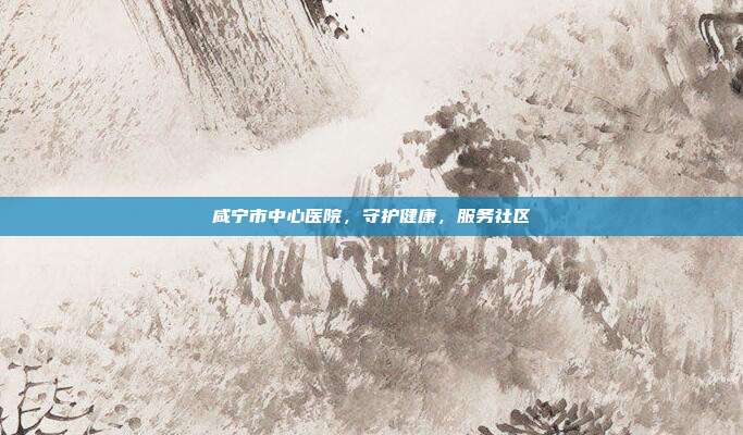 咸宁市中心医院,守护健康,服务社区