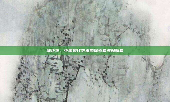 陆正华,中国现代艺术的探索者与创新者