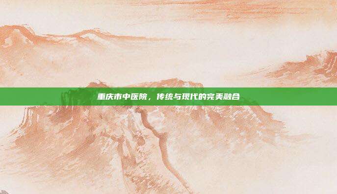 重庆市中医院,传统与现代的完美融合