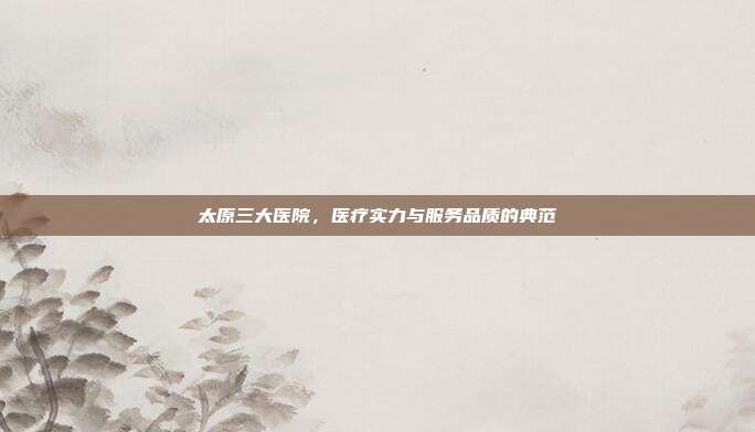太原三大医院,医疗实力与服务品质的典范