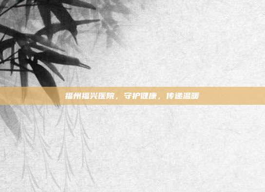 福州福兴医院,守护健康,传递温暖