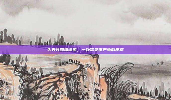 先天性胆道闭锁,一种罕见但严重的疾病