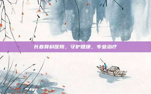 长春骨科医院，守护健康，专业治疗