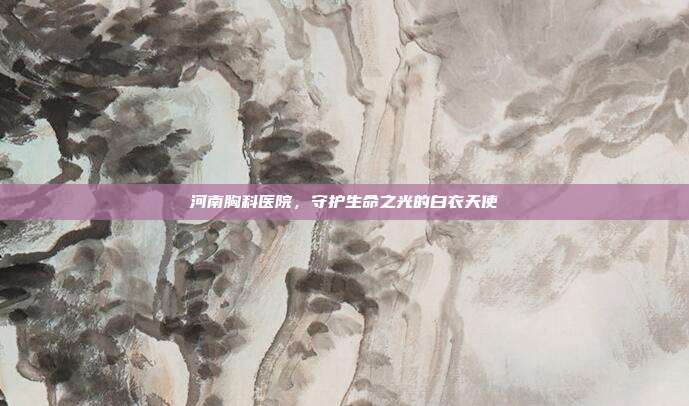 河南胸科医院,守护生命之光的白衣天使