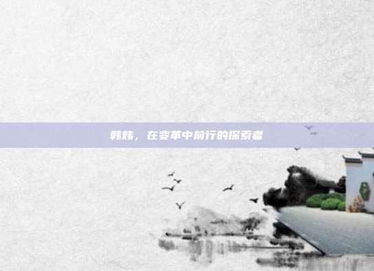 韩炜,在变革中前行的探索者