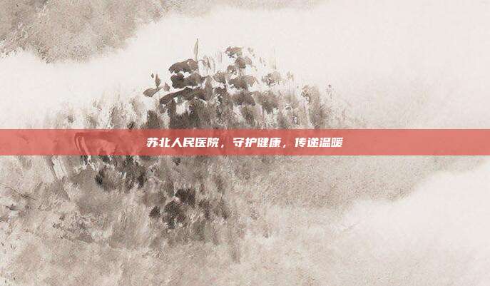 苏北人民医院,守护健康,传递温暖