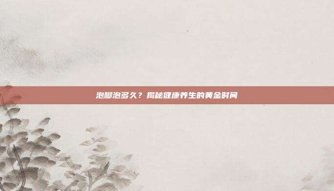 泡脚泡多久?揭秘健康养生的黄金时间