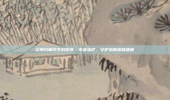 云南白癜风专科医院,专业治疗,守护您的皮肤健康