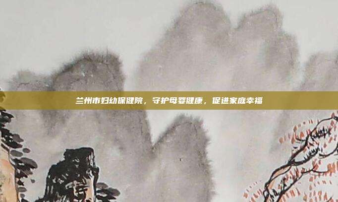 兰州市妇幼保健院,守护母婴健康,促进家庭幸福