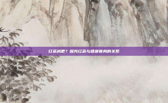 红茶减肥?探究红茶与健康瘦身的关系