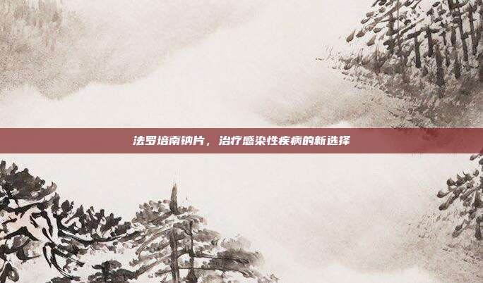 法罗培南钠片,治疗感染性疾病的新选择