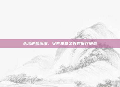 长沙肿瘤医院,守护生命之光的医疗堡垒