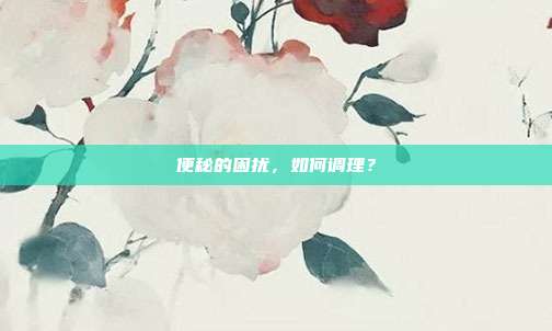 便秘的困扰,如何调理?