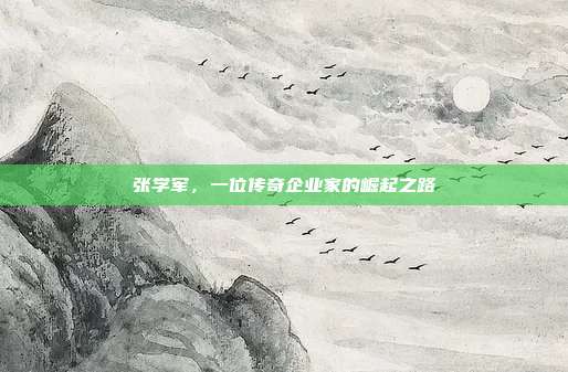 张学军，一位传奇企业家的崛起之路
