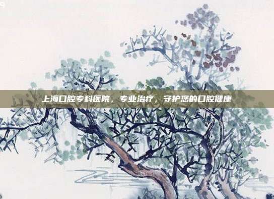 上海口腔专科医院，专业治疗，守护您的口腔健康