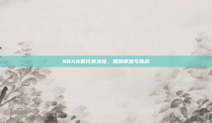 NBA火箭比赛录像,回顾辉煌与挑战