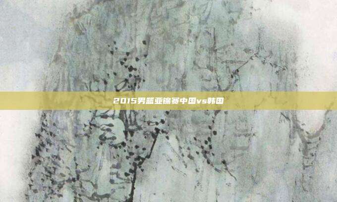2015男篮亚锦赛中国vs韩国