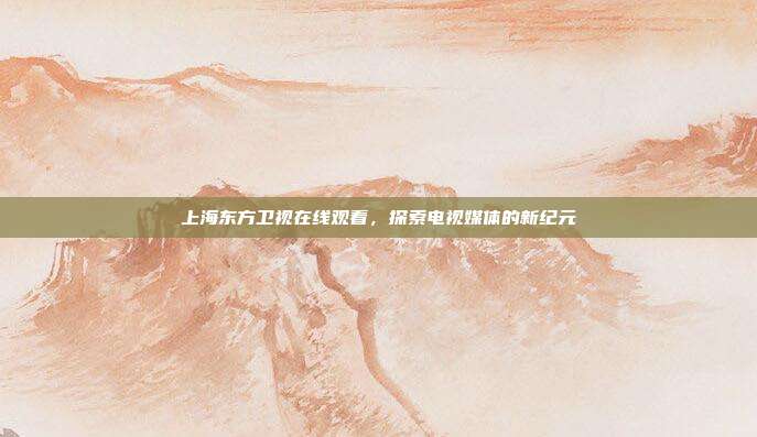 上海东方卫视在线观看,探索电视媒体的新纪元