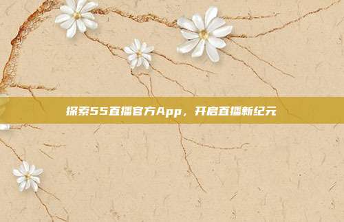 探索55直播官方App,开启直播新纪元