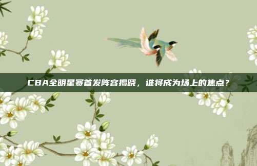 CBA全明星赛首发阵容揭晓，谁将成为场上的焦点？