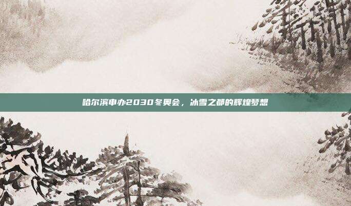 哈尔滨申办2030冬奥会,冰雪之都的辉煌梦想