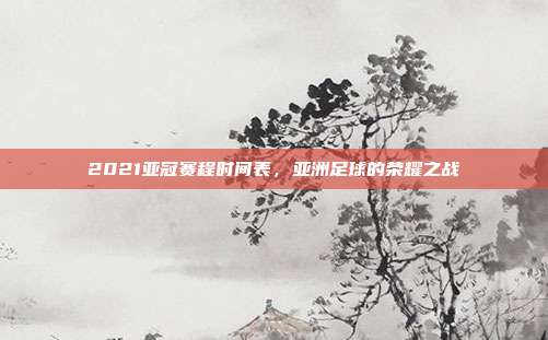2021亚冠赛程时间表,亚洲足球的荣耀之战