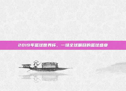 2019年篮球世界杯，一场全球瞩目的篮球盛宴