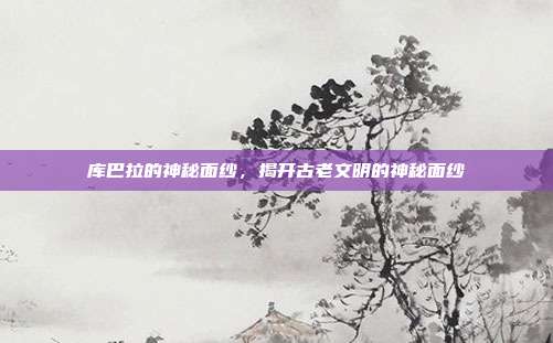 库巴拉的神秘面纱,揭开古老文明的神秘面纱