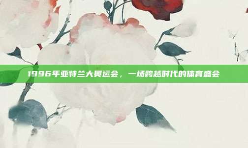 1996年亚特兰大奥运会，一场跨越时代的体育盛会