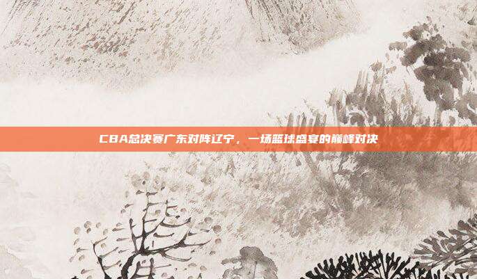 CBA总决赛广东对阵辽宁，一场篮球盛宴的巅峰对决
