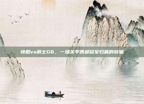 快船vs爵士G6，一场关乎西部冠军归属的较量