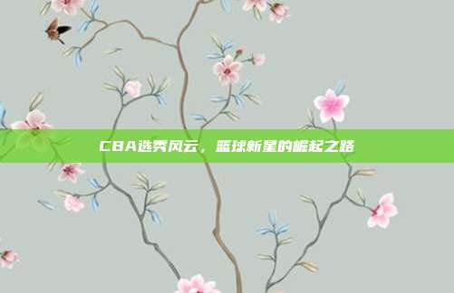 CBA选秀风云，篮球新星的崛起之路