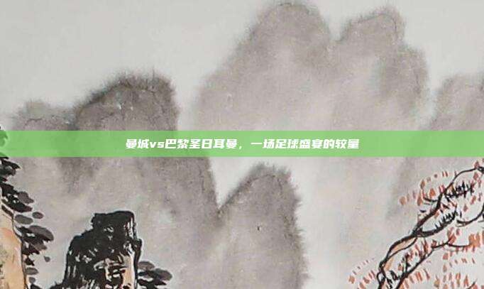 曼城vs巴黎圣日耳曼，一场足球盛宴的较量
