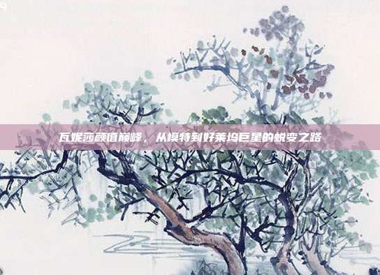 瓦妮莎颜值巅峰，从模特到好莱坞巨星的蜕变之路