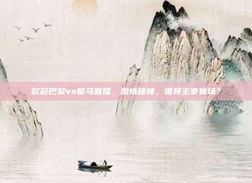 欧冠巴黎vs皇马直播，激情碰撞，谁将主宰赛场？