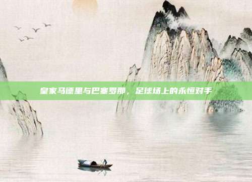 皇家马德里与巴塞罗那，足球场上的永恒对手