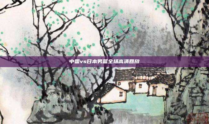 中国vs日本男篮全场高清回放