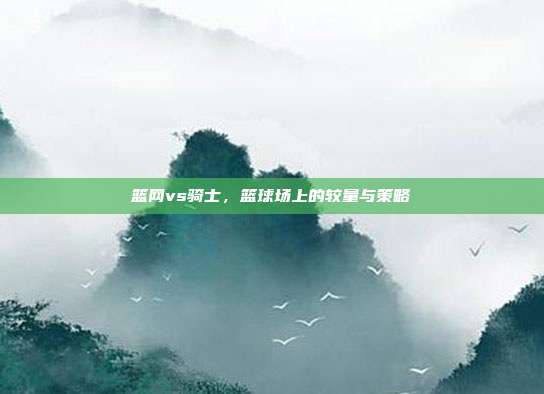 篮网vs骑士,篮球场上的较量与策略