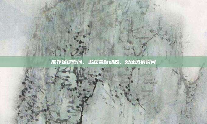 虎扑足球新闻,追踪最新动态,见证激情瞬间