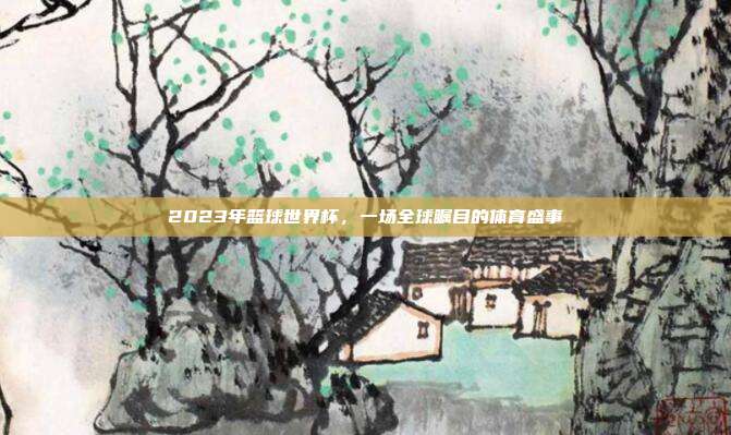2023年篮球世界杯，一场全球瞩目的体育盛事