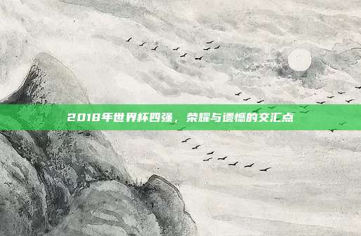 2018年世界杯四强，荣耀与遗憾的交汇点