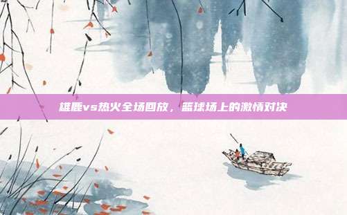 雄鹿vs热火全场回放,篮球场上的激情对决