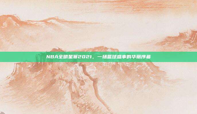 NBA全明星赛2021，一场篮球盛事的华丽序幕