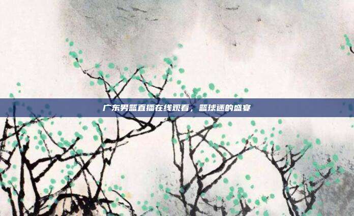 广东男篮直播在线观看，篮球迷的盛宴
