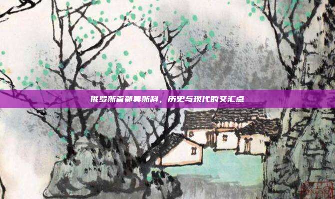 俄罗斯首都莫斯科，历史与现代的交汇点