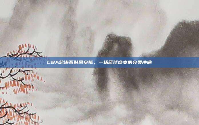 CBA总决赛时间安排,一场篮球盛宴的完美序曲