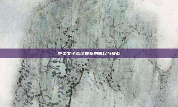 中国女子篮球联赛的崛起与挑战